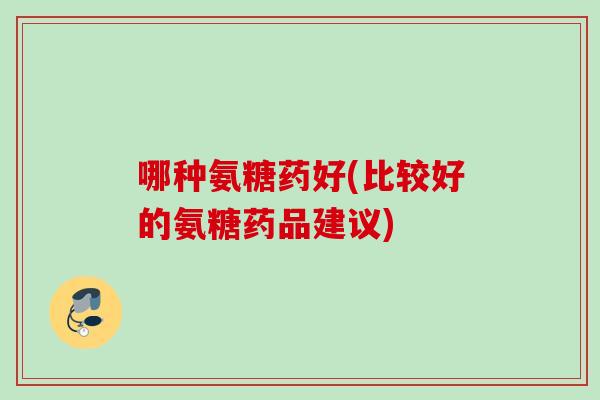 哪种氨糖药好(比较好的氨糖药品建议)
