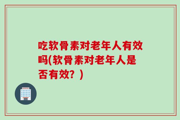 吃软骨素对老年人有效吗(软骨素对老年人是否有效？)