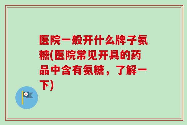 医院一般开什么牌子氨糖(医院常见开具的药品中含有氨糖，了解一下)