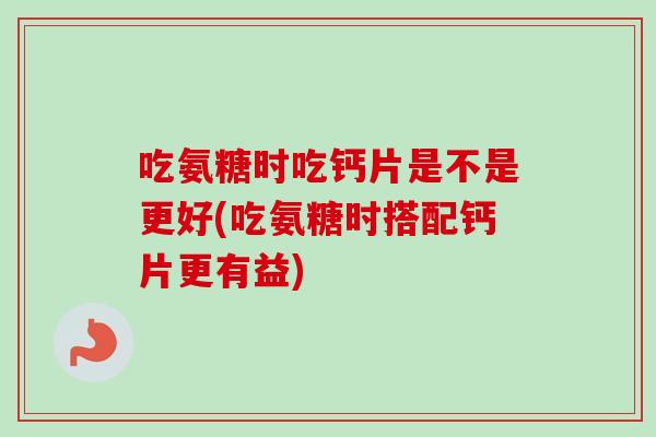 吃氨糖时吃钙片是不是更好(吃氨糖时搭配钙片更有益)