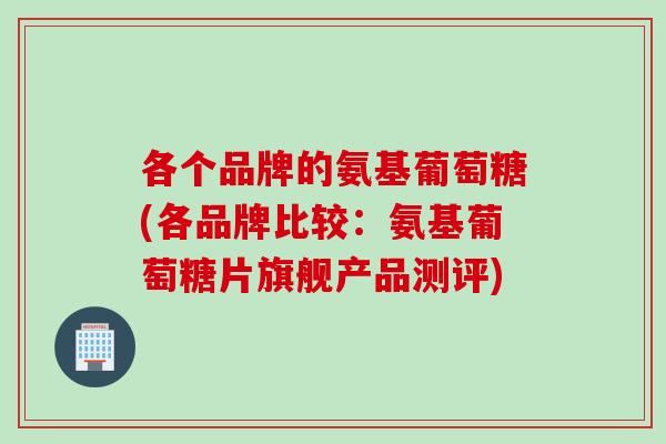 各个品牌的氨基葡萄糖(各品牌比较：氨基葡萄糖片旗舰产品测评)