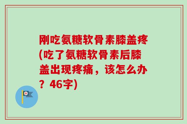 刚吃氨糖软骨素膝盖疼(吃了氨糖软骨素后膝盖出现,该怎么办?46字) 刚吃氨糖软骨素膝盖疼(吃了氨糖软骨素后膝盖出现,该怎么办?46字)