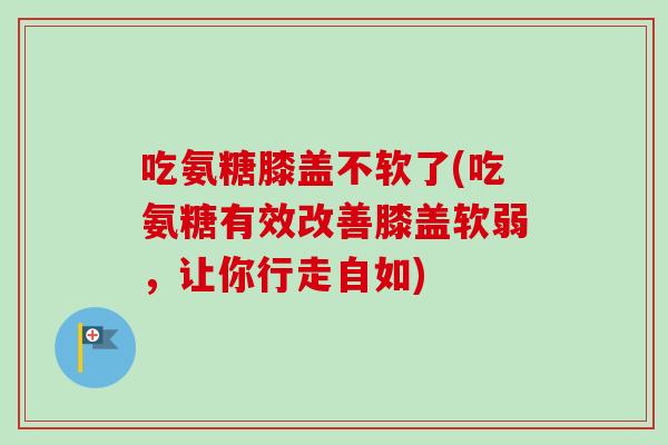吃氨糖膝盖不软了(吃氨糖有效改善膝盖软弱，让你行走自如)