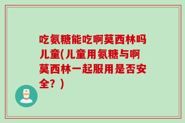 吃氨糖能吃啊莫西林吗儿童(儿童用氨糖与啊莫西林一起服用是否安全？)