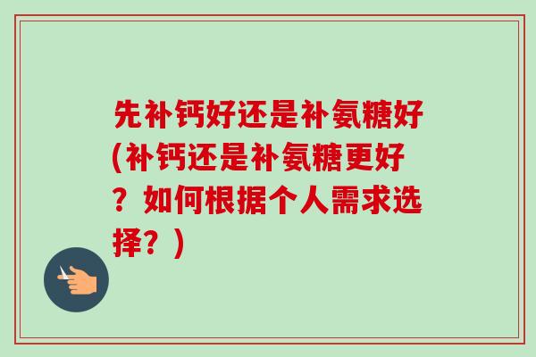 先补钙好还是补氨糖好(补钙还是补氨糖更好？如何根据个人需求选择？)