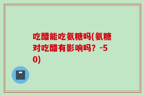 吃醋能吃氨糖吗(氨糖对吃醋有影响吗？-50)