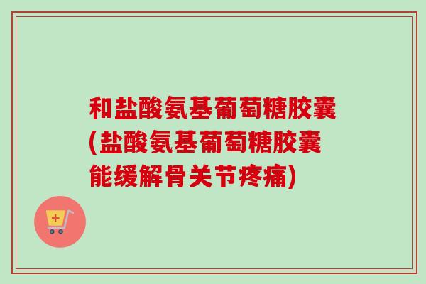 和盐酸氨基葡萄糖胶囊(盐酸氨基葡萄糖胶囊能缓解骨关节疼痛)