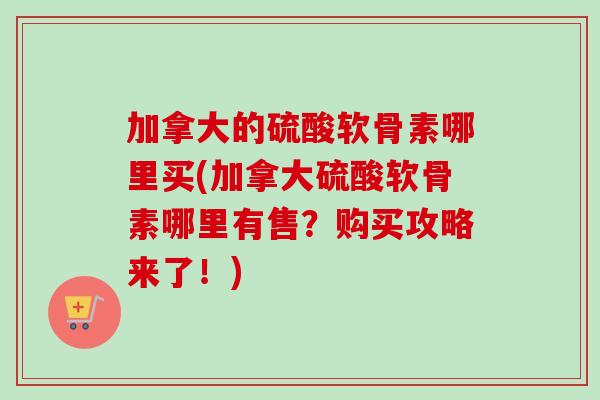 加拿大的硫酸软骨素哪里买(加拿大硫酸软骨素哪里有售？购买攻略来了！)