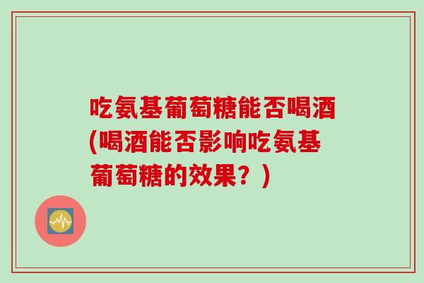 吃氨基葡萄糖能否喝酒(喝酒能否影响吃氨基葡萄糖的效果？)