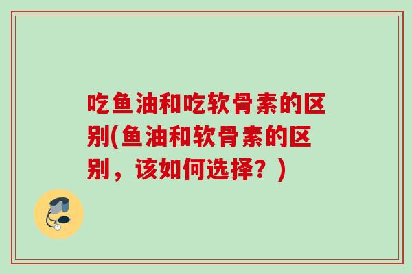 吃鱼油和吃软骨素的区别(鱼油和软骨素的区别，该如何选择？)