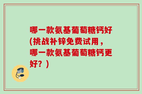 哪一款氨基葡萄糖钙好(挑战补锌免费试用,哪一款氨基葡萄糖钙更好?) 哪一款氨基葡萄糖钙好(挑战补锌免费试用,哪一款氨基葡萄糖钙更好?)