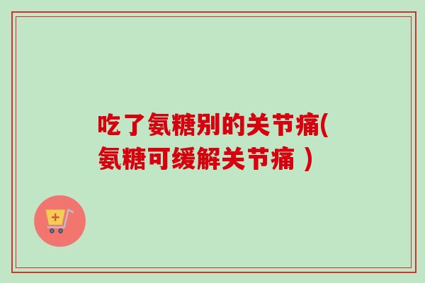 吃了氨糖别的关节痛(氨糖可缓解关节痛 )