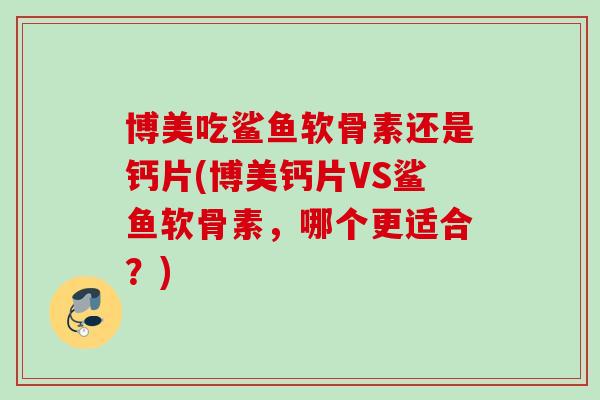 博美吃鲨鱼软骨素还是钙片(博美钙片VS鲨鱼软骨素，哪个更适合？)