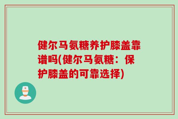 健尔马氨糖养护膝盖靠谱吗(健尔马氨糖：保护膝盖的可靠选择)