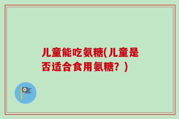 儿童能吃氨糖(儿童是否适合食用氨糖？)