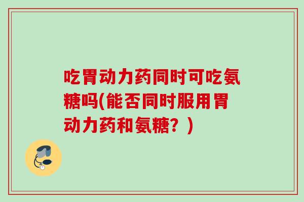 吃胃动力药同时可吃氨糖吗(能否同时服用胃动力药和氨糖？)