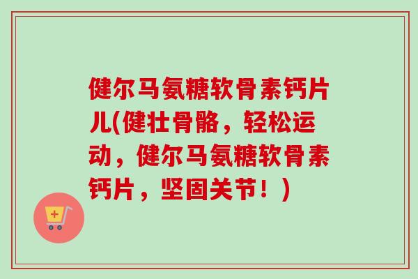 健尔马氨糖软骨素钙片儿(健壮骨骼，轻松运动，健尔马氨糖软骨素钙片，坚固关节！)