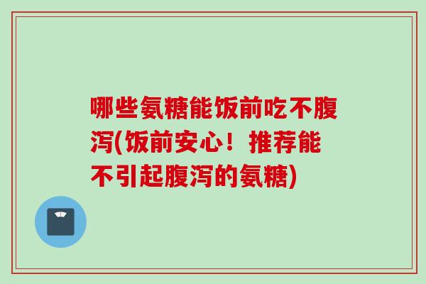 哪些氨糖能饭前吃不腹泻(饭前安心！推荐能不引起腹泻的氨糖)