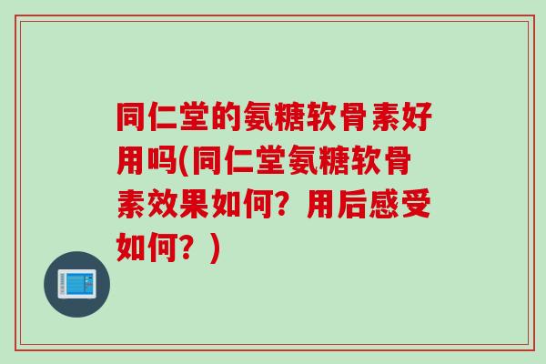 同仁堂的氨糖软骨素好用吗(同仁堂氨糖软骨素效果如何?用后感受如何?) 同仁堂的氨糖软骨素好用吗(同仁堂氨糖软骨素效果如何?用后感受如何?)
