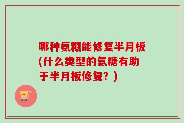 哪种氨糖能修复半月板(什么类型的氨糖有助于半月板修复？)