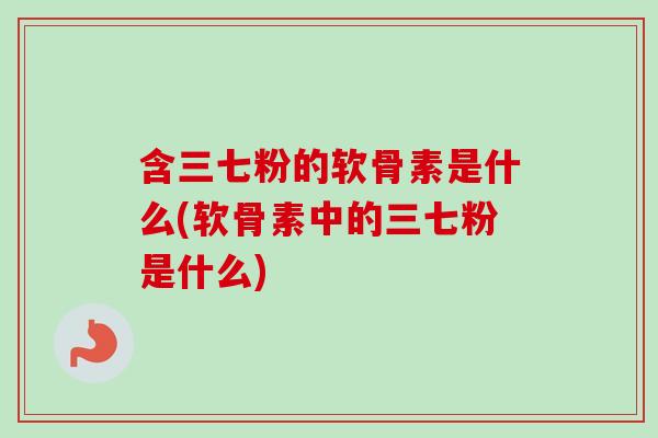 含三七粉的软骨素是什么(软骨素中的三七粉是什么)
