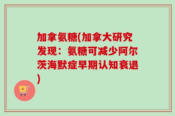 加拿氨糖(加拿大研究发现：氨糖可减少阿尔茨海默症早期认知衰退)