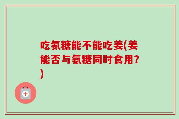 吃氨糖能不能吃姜(姜能否与氨糖同时食用?) 吃氨糖能不能吃姜(姜能否与氨糖同时食用?)