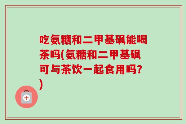 吃氨糖和二甲基砜能喝茶吗(氨糖和二甲基砜可与茶饮一起食用吗？)