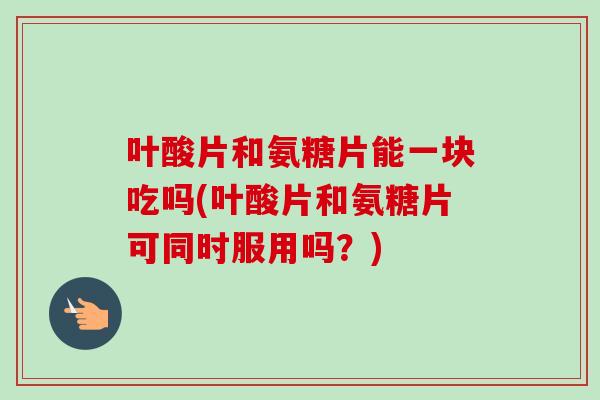 叶酸片和氨糖片能一块吃吗(叶酸片和氨糖片可同时服用吗?) 叶酸片和氨糖片能一块吃吗(叶酸片和氨糖片可同时服用吗?)