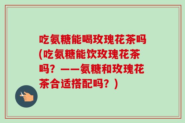 吃氨糖能喝玫瑰花茶吗(吃氨糖能饮玫瑰花茶吗?——氨糖和玫瑰花茶合适搭配吗?) 吃氨糖能喝玫瑰花茶吗(吃氨糖能饮玫瑰花茶吗?——氨糖和玫瑰花茶合适搭配吗?)
