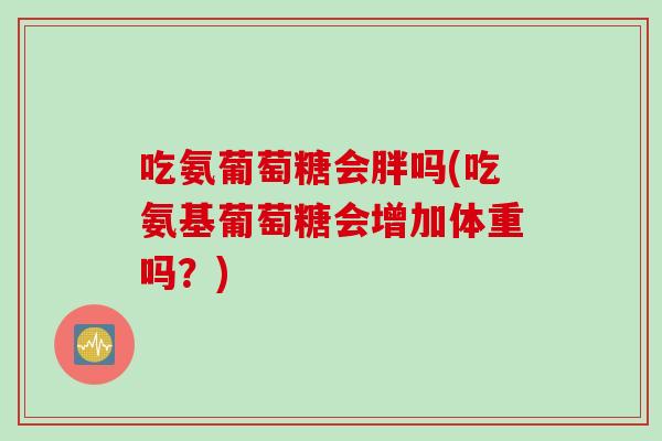 吃氨葡萄糖会胖吗(吃氨基葡萄糖会增加体重吗？)