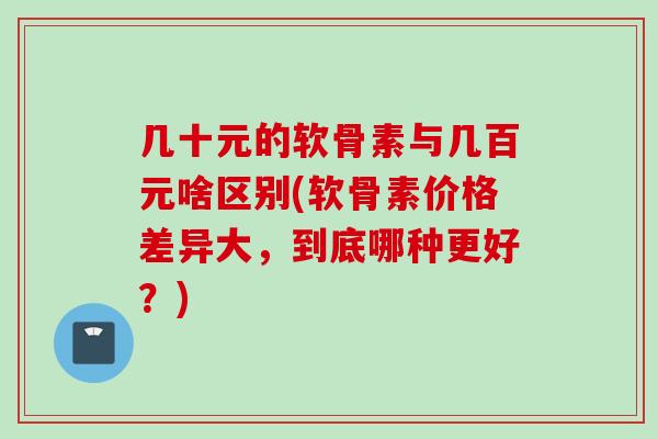 几十元的软骨素与几百元啥区别(软骨素价格差异大，到底哪种更好？)
