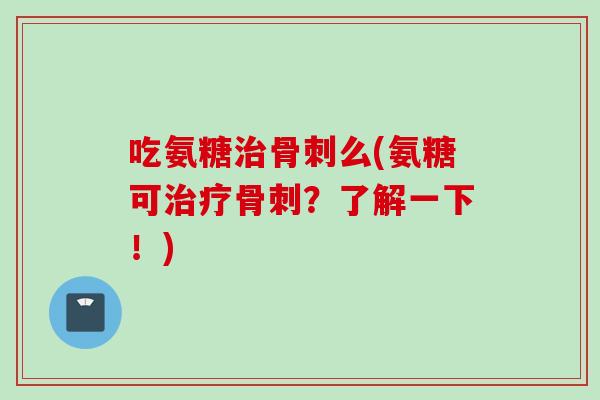 吃氨糖治骨刺么(氨糖可治疗骨刺？了解一下！)