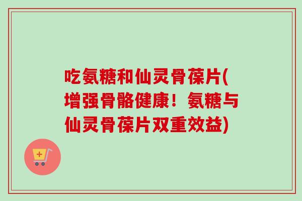 吃氨糖和仙灵骨葆片(增强骨骼健康！氨糖与仙灵骨葆片双重效益)