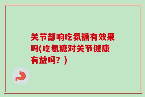 关节部响吃氨糖有效果吗(吃氨糖对关节健康有益吗？)