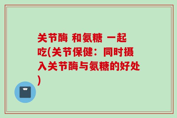 关节酶 和氨糖 一起吃(关节保健：同时摄入关节酶与氨糖的好处)