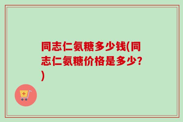 同志仁氨糖多少钱(同志仁氨糖价格是多少？)