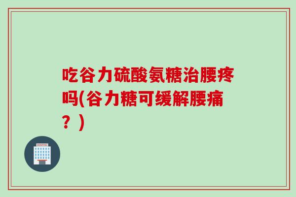 吃谷力硫酸氨糖治腰疼吗(谷力糖可缓解腰痛？)