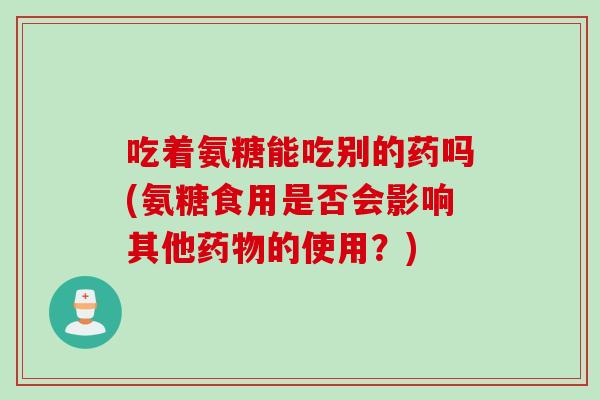 吃着氨糖能吃别的药吗(氨糖食用是否会影响其他药物的使用？)