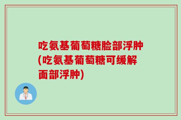 吃氨基葡萄糖脸部浮肿(吃氨基葡萄糖可缓解面部浮肿)