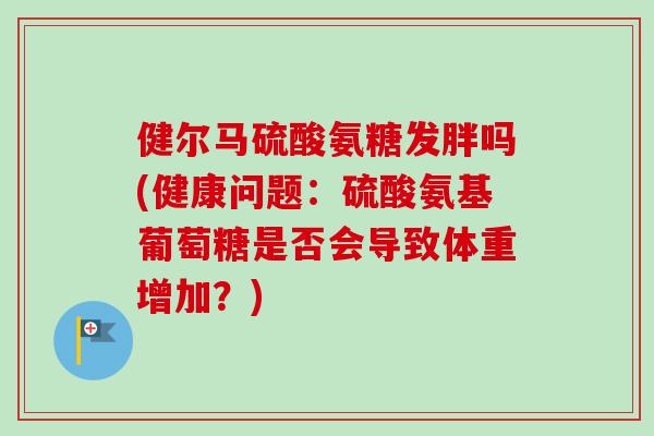 健尔马硫酸氨糖发胖吗(健康问题：硫酸氨基葡萄糖是否会导致体重增加？)