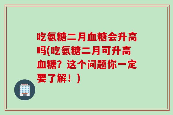 吃氨糖二月血糖会升高吗(吃氨糖二月可升高血糖？这个问题你一定要了解！)