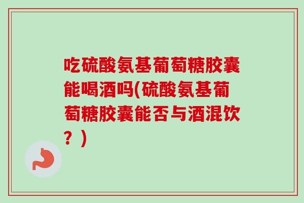 吃硫酸氨基葡萄糖胶囊能喝酒吗(硫酸氨基葡萄糖胶囊能否与酒混饮？)