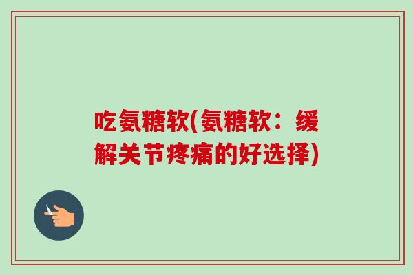 吃氨糖软(氨糖软：缓解关节疼痛的好选择)
