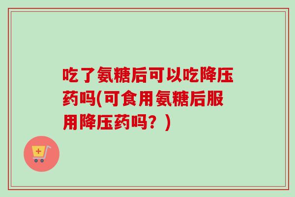 吃了氨糖后可以吃降压药吗(可食用氨糖后服用降压药吗？)