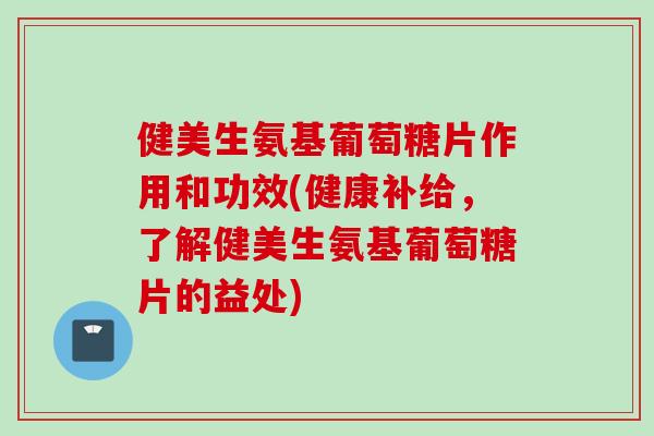 健美生氨基葡萄糖片作用和功效(健康补给，了解健美生氨基葡萄糖片的益处)