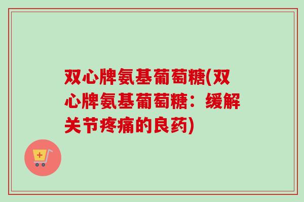 双心牌氨基葡萄糖(双心牌氨基葡萄糖：缓解关节疼痛的良药)