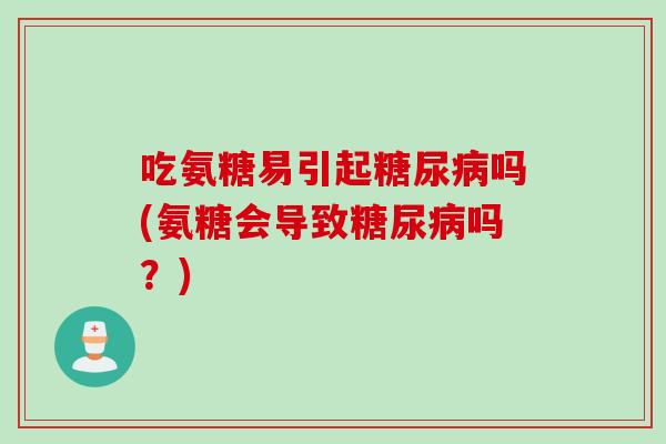 吃氨糖易引起糖尿病吗(氨糖会导致糖尿病吗？)