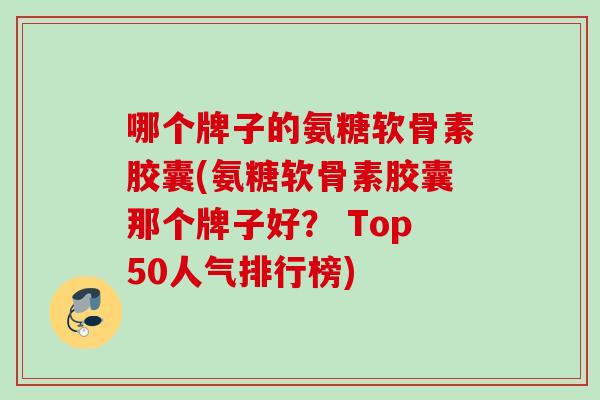 哪个牌子的氨糖软骨素胶囊(氨糖软骨素胶囊那个牌子好？ Top50人气排行榜)