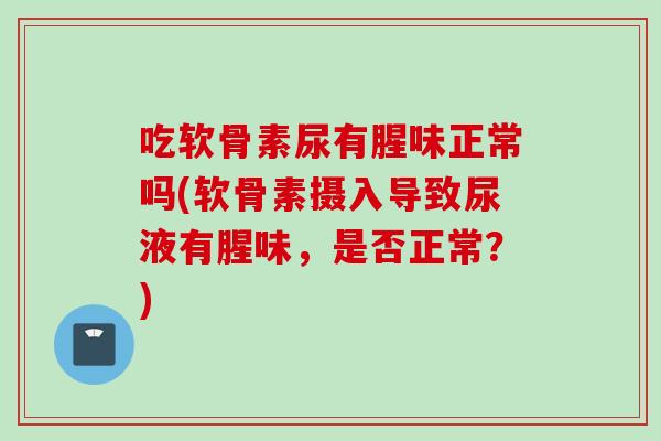 吃软骨素尿有腥味正常吗(软骨素摄入导致尿液有腥味,是否正常?) 吃软骨素尿有腥味正常吗(软骨素摄入导致尿液有腥味,是否正常?)